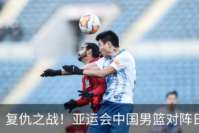 复仇之战！亚运会中国男篮对阵日本，4大底牌在手，赢球基本稳了